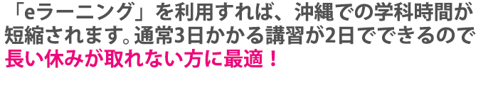 ｢eラーニング｣を利用すれば、沖縄での学科時間が短縮されます。通常3日かかる講習が2.5日でできるので、長い休みが取れない方に最適！
